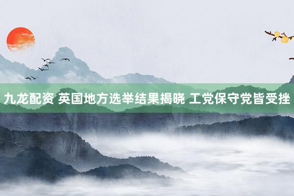 九龙配资 英国地方选举结果揭晓 工党保守党皆受挫