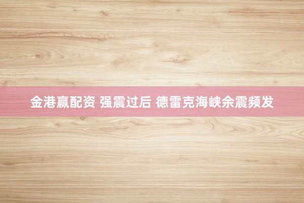 金港赢配资 强震过后 德雷克海峡余震频发
