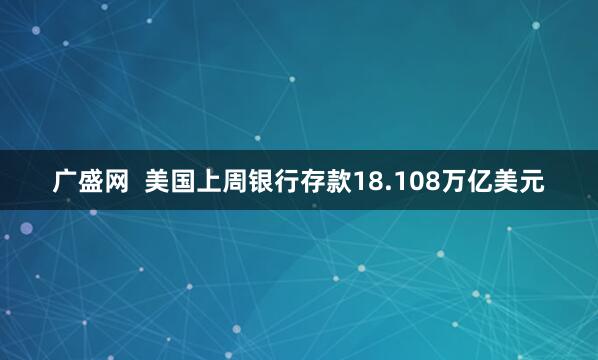广盛网  美国上周银行存款18.108万亿美元