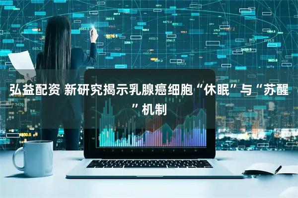 弘益配资 新研究揭示乳腺癌细胞“休眠”与“苏醒”机制