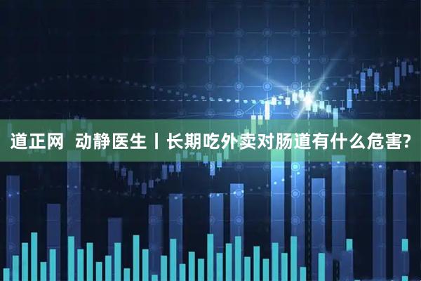 道正网  动静医生丨长期吃外卖对肠道有什么危害?