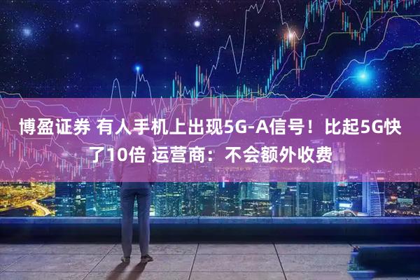 博盈证券 有人手机上出现5G-A信号！比起5G快了10倍 运营商：不会额外收费