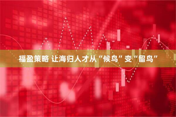 福盈策略 让海归人才从“候鸟”变“留鸟”