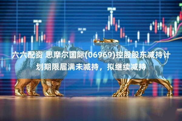 六六配资 思摩尔国际(06969)控股股东减持计划期限届满未减持，拟继续减持