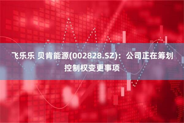 飞乐乐 贝肯能源(002828.SZ)：公司正在筹划控制权变更事项