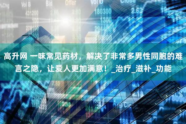 高升网 一味常见药材，解决了非常多男性同胞的难言之隐，让爱人更加满意！_治疗_滋补_功能