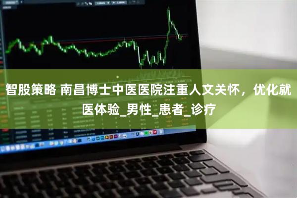 智股策略 南昌博士中医医院注重人文关怀，优化就医体验_男性_患者_诊疗