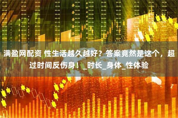 满盈网配资 性生活越久越好？答案竟然是这个，超过时间反伤身！_时长_身体_性体验