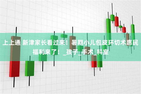 上上通 新津家长看过来！暑期小儿包皮环切术惠民福利来了！_孩子_手术_科室