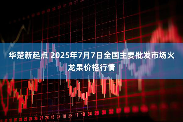 华楚新起点 2025年7月7日全国主要批发市场火龙果价格行情