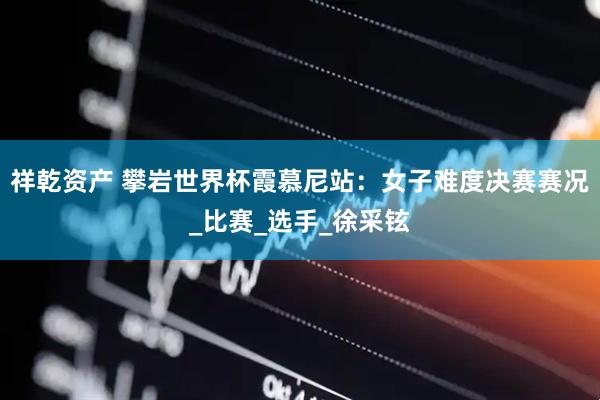 祥乾资产 攀岩世界杯霞慕尼站：女子难度决赛赛况_比赛_选手_徐采铉
