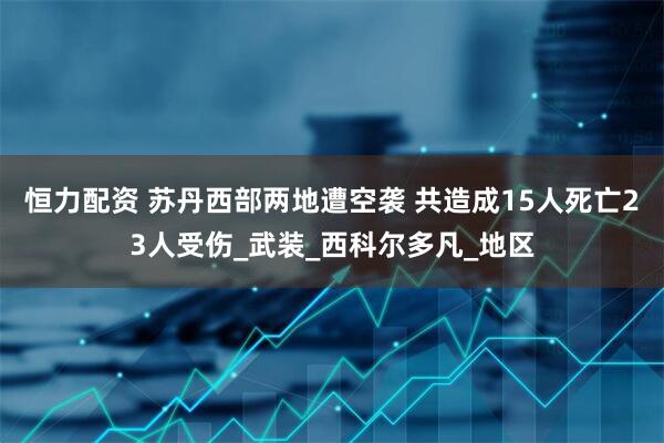 恒力配资 苏丹西部两地遭空袭 共造成15人死亡23人受伤_武装_西科尔多凡_地区