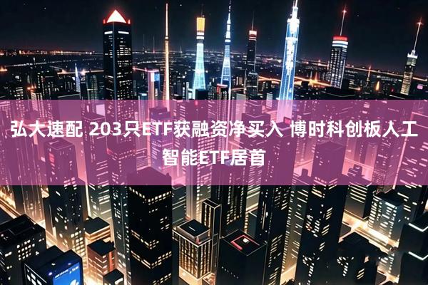 弘大速配 203只ETF获融资净买入 博时科创板人工智能ETF居首