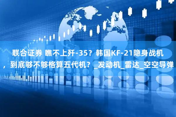 联合证券 瞧不上歼-35？韩国KF-21隐身战机，到底够不够格算五代机？_发动机_雷达_空空导弹
