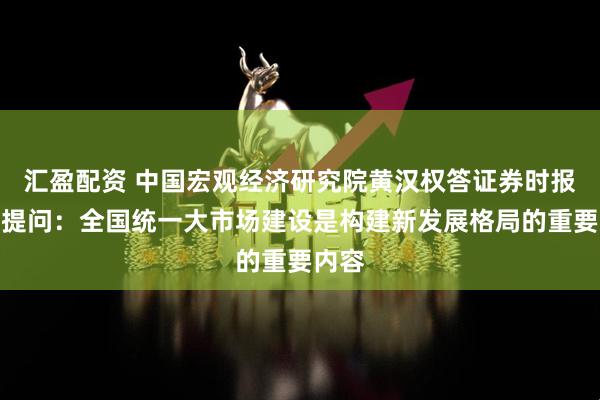 汇盈配资 中国宏观经济研究院黄汉权答证券时报记者提问：全国统一大市场建设是构建新发展格局的重要内容