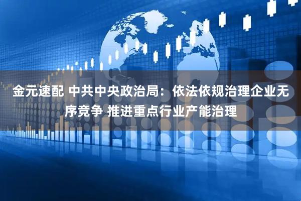 金元速配 中共中央政治局：依法依规治理企业无序竞争 推进重点行业产能治理
