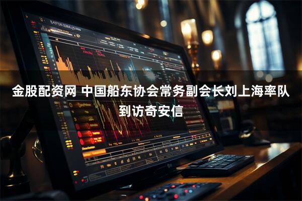 金股配资网 中国船东协会常务副会长刘上海率队到访奇安信