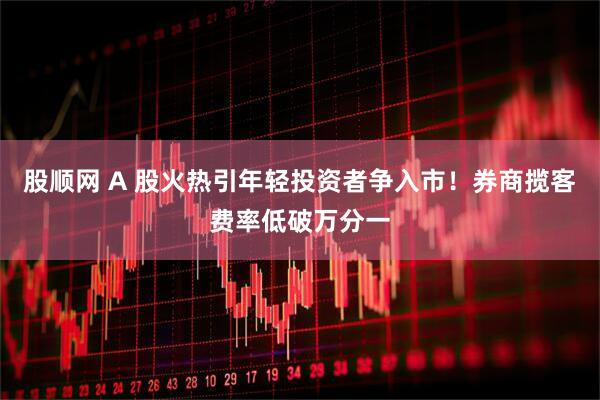 股顺网 A 股火热引年轻投资者争入市！券商揽客费率低破万分一