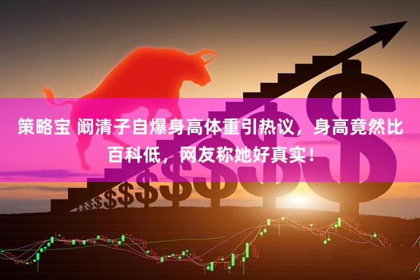 策略宝 阚清子自爆身高体重引热议，身高竟然比百科低，网友称她好真实！