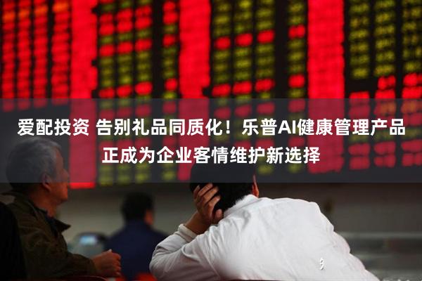 爱配投资 告别礼品同质化！乐普AI健康管理产品正成为企业客情维护新选择