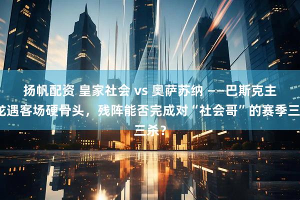 扬帆配资 皇家社会 vs 奥萨苏纳 ——巴斯克主场龙遇客场硬骨头，残阵能否完成对“社会哥”的赛季三杀？
