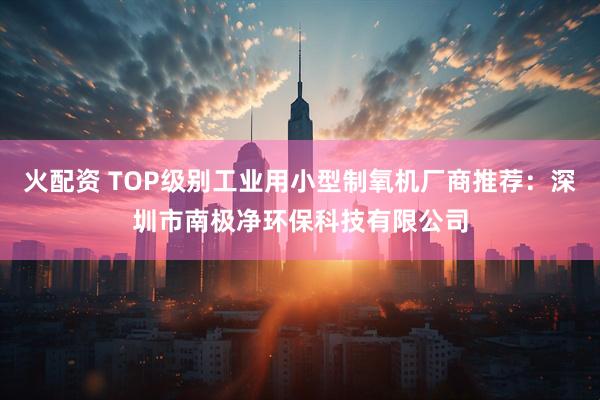 火配资 TOP级别工业用小型制氧机厂商推荐：深圳市南极净环保科技有限公司