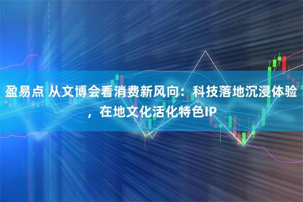 盈易点 从文博会看消费新风向：科技落地沉浸体验，在地文化活化特色IP