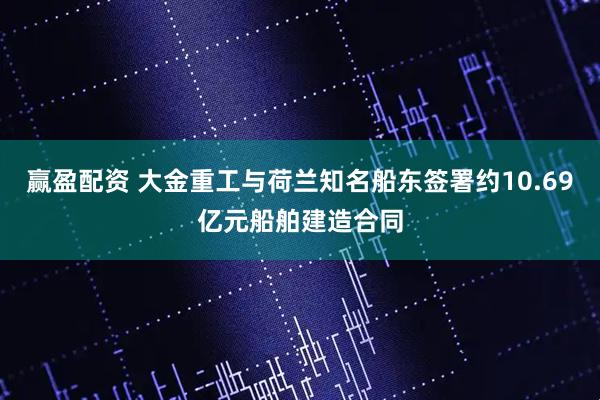 赢盈配资 大金重工与荷兰知名船东签署约10.69亿元船舶建造合同