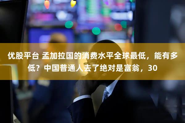 优股平台 孟加拉国的消费水平全球最低，能有多低？中国普通人去了绝对是富翁，30
