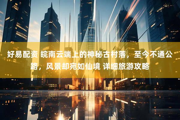 好易配资 皖南云端上的神秘古村落，至今不通公路，风景却宛如仙境 详细旅游攻略